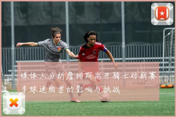 媒体人分析詹姆斯离开骑士对新赛季球迷购票的影响与挑战
