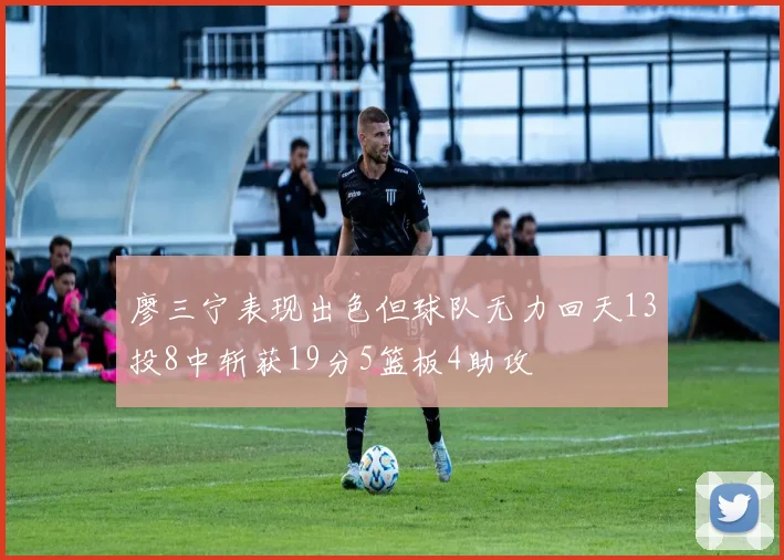 廖三宁表现出色但球队无力回天13投8中斩获19分5篮板4助攻
