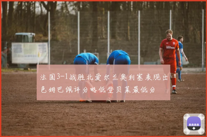 法国3-1战胜北爱尔兰奥利塞表现出色姆巴佩评分略低登贝莱最低分