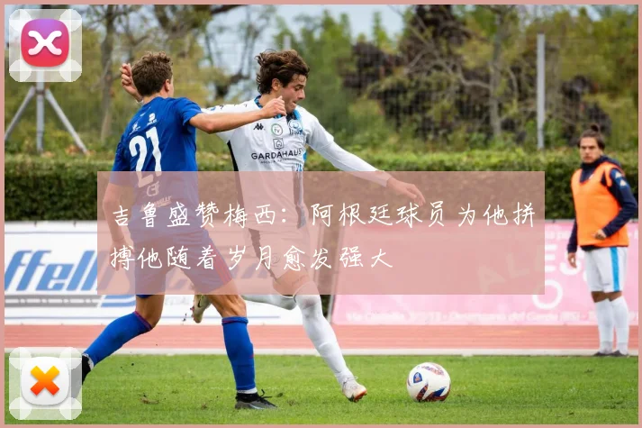 吉鲁盛赞梅西：阿根廷球员为他拼搏他随着岁月愈发强大