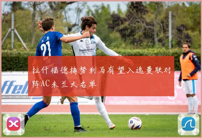 拉什福德梅努利马有望入选曼联对阵AC米兰大名单