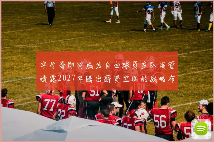 字母哥即将成为自由球员多队高管透露2027年腾出薪资空间的战略布局