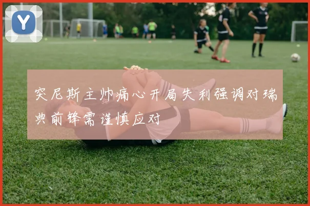 突尼斯主帅痛心开局失利强调对瑞典前锋需谨慎应对