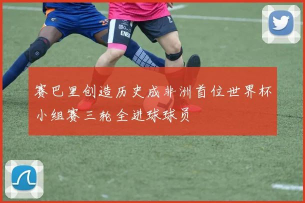 赛巴里创造历史成非洲首位世界杯小组赛三轮全进球球员
