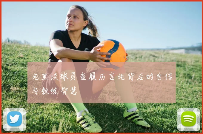老里谈球员查履历言论背后的自信与教练智慧