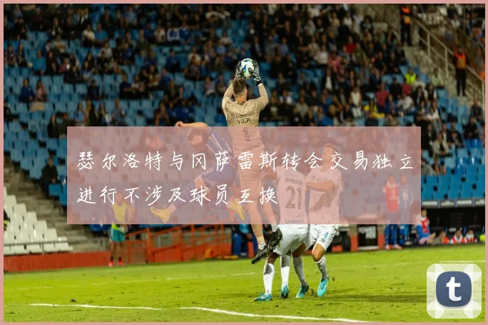 瑟尔洛特与冈萨雷斯转会交易独立进行不涉及球员互换