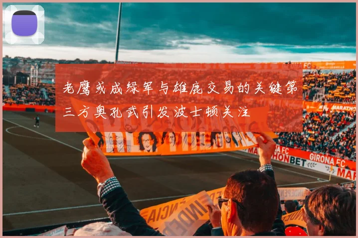 老鹰或成绿军与雄鹿交易的关键第三方奥孔武引发波士顿关注