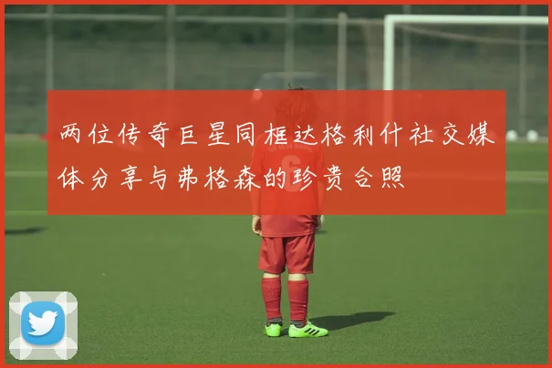 两位传奇巨星同框达格利什社交媒体分享与弗格森的珍贵合照