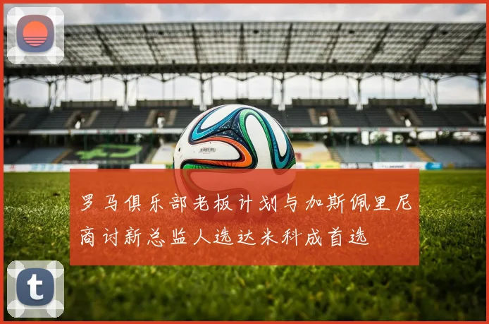 罗马俱乐部老板计划与加斯佩里尼商讨新总监人选达米科成首选