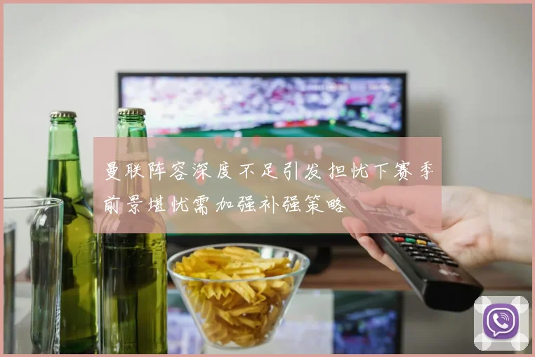 曼联阵容深度不足引发担忧下赛季前景堪忧需加强补强策略