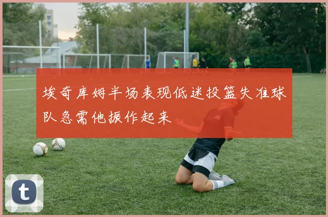 埃奇库姆半场表现低迷投篮失准球队急需他振作起来