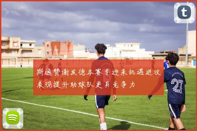 斯通赞谢泼德本赛季迎来机遇进攻表现提升助球队更具竞争力