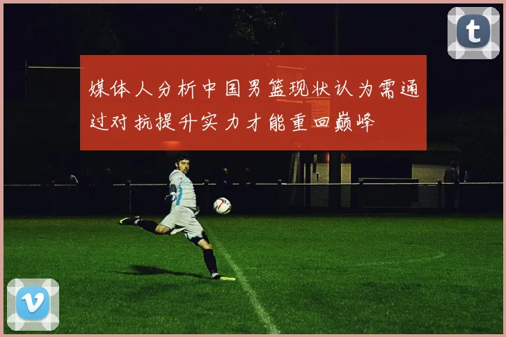 媒体人分析中国男篮现状认为需通过对抗提升实力才能重回巅峰