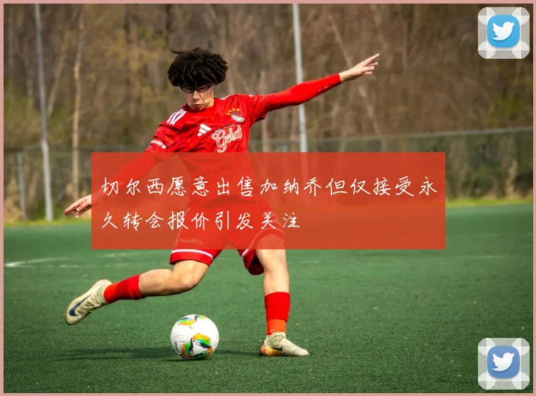 切尔西愿意出售加纳乔但仅接受永久转会报价引发关注