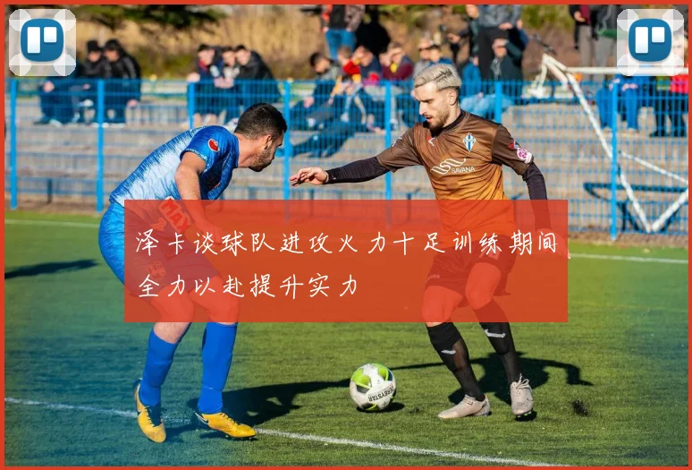 泽卡谈球队进攻火力十足训练期间全力以赴提升实力
