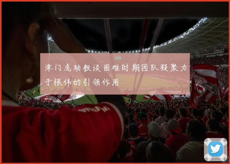 津门虎助教谈困难时期团队凝聚力于根伟的引领作用