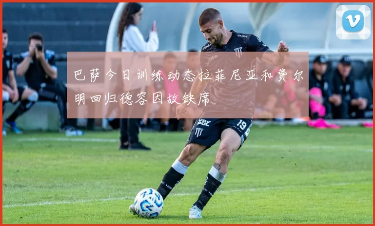巴萨今日训练动态拉菲尼亚和费尔明回归德容因故缺席
