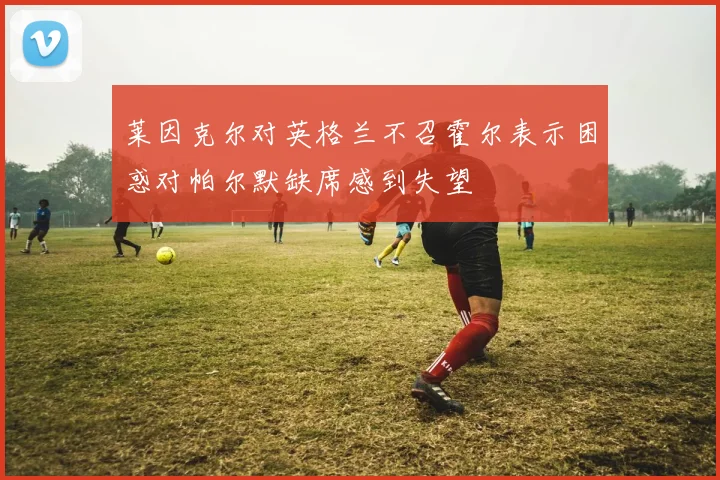 莱因克尔对英格兰不召霍尔表示困惑对帕尔默缺席感到失望