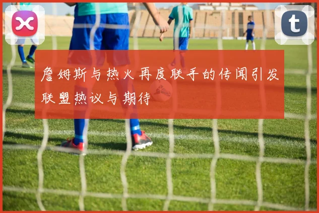 詹姆斯与热火再度联手的传闻引发联盟热议与期待