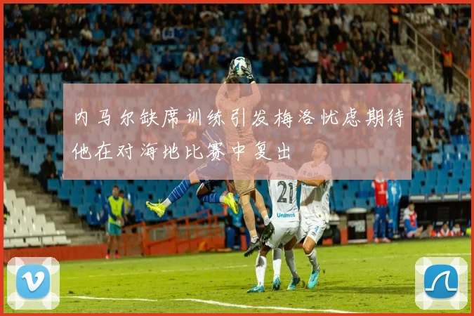 内马尔缺席训练引发梅洛忧虑期待他在对海地比赛中复出