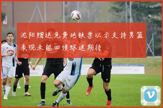 沈阳赠送免费地铁票以示支持男篮表现未能回馈球迷期待