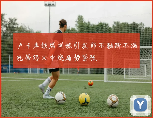 卢卡库缺席训练引发那不勒斯不满孔蒂怒火中烧局势紧张