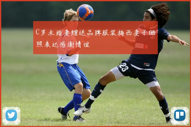 C罗未婚妻赠送品牌服装梅西妻子晒照表达感谢情谊