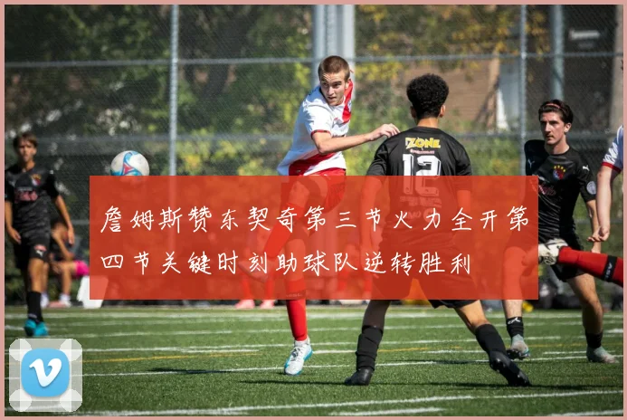 詹姆斯赞东契奇第三节火力全开第四节关键时刻助球队逆转胜利