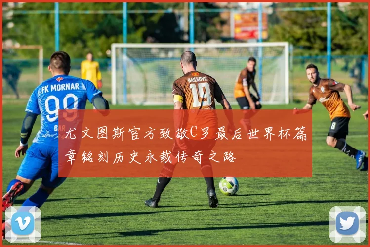 尤文图斯官方致敬C罗最后世界杯篇章铭刻历史永载传奇之路