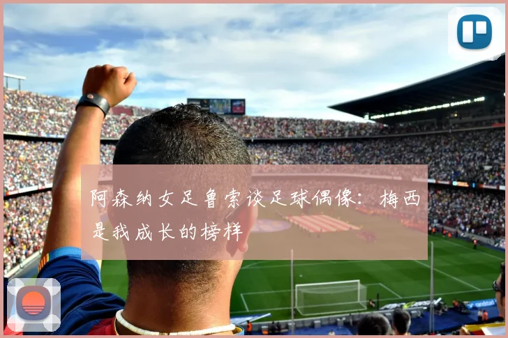 阿森纳女足鲁索谈足球偶像：梅西是我成长的榜样
