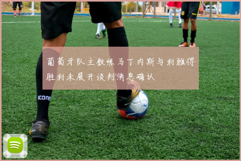 葡萄牙队主教练马丁内斯与利雅得胜利未展开谈判消息确认