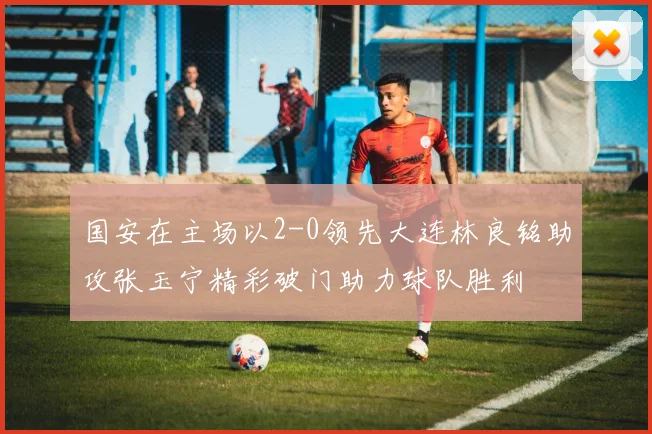 国安在主场以2-0领先大连林良铭助攻张玉宁精彩破门助力球队胜利