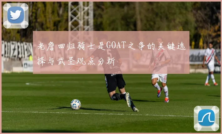 老詹回归骑士是GOAT之争的关键选择与武圣观点分析