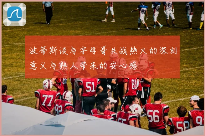 波蒂斯谈与字母哥共战热火的深刻意义与熟人带来的安心感