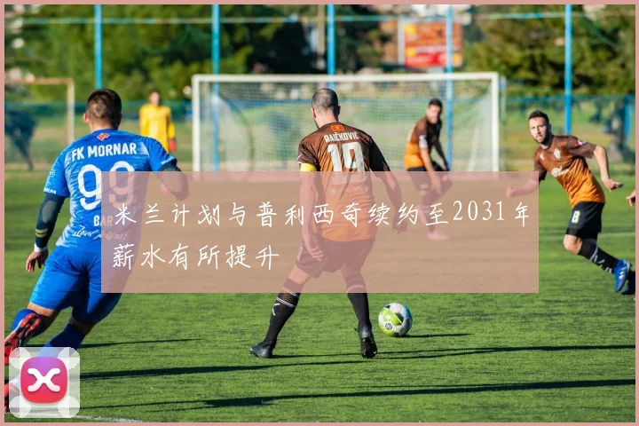 米兰计划与普利西奇续约至2031年薪水有所提升