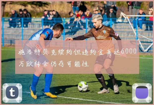 施洛特贝克续约但违约金高达6000万欧转会仍存可能性