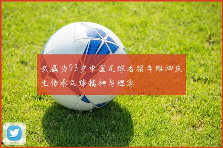 武磊为93岁中国足球名宿年维泗庆生传承足球精神与理念