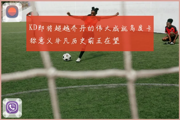 KD即将超越乔丹的伟大成就乌度卡称意义非凡历史前五在望